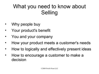 What you need to know about Selling Why people buy Your product's benefit You and your company How your product meets a customer's needs How to logically and effectively present ideas How to encourage a customer to make a decision 
