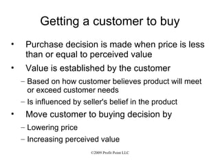 Getting a customer to buy Purchase decision is made when price is less than or equal to perceived value Value is established by the customer Based on how customer believes product will meet or exceed customer needs Is influenced by seller's belief in the product Move customer to buying decision by Lowering price Increasing perceived value 
