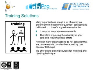 Training Solutions Many organisations spend a lot of money on ensuring their measuring equipment serviced and calibrated ...... there's a good reason for this #   It ensures accurate measurements #   Therefore improving the reliability of your  data and reducing costly errors However many organisations do not consider that inaccurate results can also be caused by poor operator technique  We offer onsite training courses for weighing and pipetting technique 