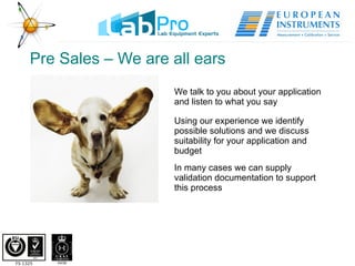 Pre Sales – We are all ears We talk to you about your application and listen to what you say Using our experience we identify possible solutions and we discuss suitability for your application and budget In many cases we can supply validation documentation to support this process 