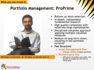 Portfolio Management: ProPrime Bottom up stock selection  In-depth, independent fundamental research  High quality companies with relatively large capitalization Disciplined valuation approach applying multiple valuation measures  Medium to long term vision, resulting in low portfolio turnover  Fee Structure Asset Management Fee 2.5% per annum charged quarterly  Performance Fee   20% share of profits only after 15% hurdle is crossed at the end of fiscal year What you can invest in Minimum investment: Rs 10 lakhs, 6-months lock-in 