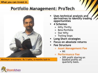 Portfolio Management: ProTech Uses technical analysis and derivatives to identify trading opportunities 4 Schemes  Nifty Thrifty Beta Portfolio Star Nifty Trailing Stops Long Short strategies Focus on absolute returns Fee Structure Asset Management Fee Nil  Performance Fee   20% profit sharing on booked profits on quarterly basis.  What you can invest in Minimum investment: Rs 5 lakhs, 6-months lock-in 