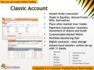Classic Account  Instant Order execution Trade in Equities, Mutual Funds, IPOs, Derivatives Place after-market hour trades Paperless transaction- seamless movement of shares and funds Customizable Market Watch Portfolio Monitoring Tool  Digital contracts - easy storage Instant fund transfer- online tie-up with 11 banks How you can invest: Online Trading Integrated 3-in-1 Account: Trading/Demat/Bank Linkage HDFC Bank  OBC IDBI Bank  CITI Bank  Axis Bank  Indusind Bank Union Bank of India  ICICI Bank  YES Bank  Bank of India  Centurion Bank of Punjab  