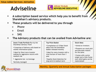 Adviseline A subscription based service which help you to benefit from Sharekhan’s advisory products.  These products will be delivered to you through  Phone  Email SMS The Advisory products that can be availed from Adviseline are:  Value Added Services: Adviseline Smart Trade Portfolio  Run by the Sharekhan Advisory Team Comprises of delivery calls based on market information/pulse. Ideal for Short-term Investor looking for aggressive returns with medium risk Aggressive but  no leverage Actively managed Top Picks Basket Compilation of 12 Best Stock Ideas from the Sharekhan basket released monthly Ideal for every Investor with a time horizon of more than 1 year  Quality Stock Selection for long term & medium term Stock Ideas Aimed at investors  Presents our stock pick and discusses reasons for the same. Comes with a price target and a time frame over which gains can be materialized  Monthly, Quarterly and Annual Subscription packages 