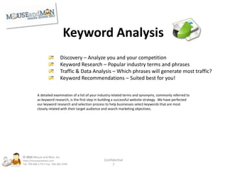 On-Site SEOTitle Tags – The page title for each page of your siteMeta Descriptions – The description of each pageMeta Keywords – Keywords relevant to each pageH1 Tags – Highlighting significant content areasH2 Tags – Subcategories of your contentKeyword Density – Ensure your keywords are included in contentKeyword Rich Descriptions – Proper placement of desired termsSite Maps – Establishing a clear path for visitors & search engines© 2010Mouse and Man, Inc. http://mouseandman.comTel: 704.968.1775 • Fax: 704.365.3704Confidential7
