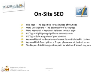 Off-Site SEOPartnerships – Local or national referral partnersInbound Links – Number of people who link to your siteAutomated Link Building (Low Level) – To increase inbound linksDirectory Listings – Helps with links, and local citationsLink Bait / Viral Linking – Very successful way to generate linksArticle Submissions – Original content demonstrating your authorityPR Releases – Press releases with keyword rich contentM&M Infrastructure – Leverage our 75+ sites to build links© 2010Mouse and Man, Inc. http://mouseandman.comTel: 704.968.1775 • Fax: 704.365.3704Confidential8