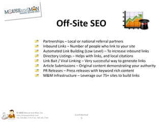 Maximize ConversionsHeatmaps – Mouse tracking to determine how people use your siteUser Testing – Real, objective, analytical user feedbackPhone Tracking – Which keywords drive your phone callsGoogle Website Optimizer – A/B testing to optimize site performance© 2010Mouse and Man, Inc. http://mouseandman.comTel: 704.968.1775 • Fax: 704.365.3704Confidential9