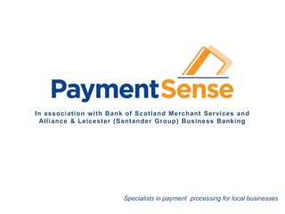 In association with Bank of Scotland Merchant Services




In association w ith Bank of Scotland Merchant Services and
 Alliance & Leicester (Santander Group) Business Banking




                                                     Specialists in payment processing for local businesses
    PaymentSense is fully accredited by VISA & MasterCard and has a Consumer Credit License with the Office of Fair Trading
 