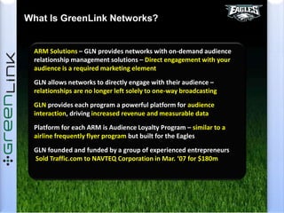 What Is GreenLink Networks?ARM Solutions – GLN provides networks with on-demand audience relationship management solutions – Direct engagement with your audience is a required marketing elementGLN allows networks to directly engage with their audience – relationships are no longer left solely to one-way broadcastingGLN provides each program a powerful platform for audience interaction, driving increased revenue and measurable dataPlatform for each ARM is Audience Loyalty Program – similar to a airline frequently flyer program but built for the EaglesGLN founded and funded by a group of experienced entrepreneurs  Sold Traffic.com to NAVTEQ Corporation in Mar. ‘07 for $180m