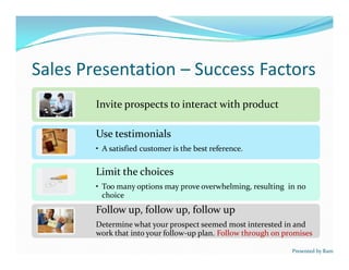Sales Presentation – Success Factors
Invite prospects to interact with productInvite prospects to interact with product
Use testimonials
• A satisfied customer is the best reference.
Use testimonials
• A satisfied customer is the best reference.
Limit the choices
• Too many options may prove overwhelming, resulting in no
choice
Limit the choices
• Too many options may prove overwhelming, resulting in no
choice
Follow up, follow up, follow up
Determine what your prospect seemed most interested in and
work that into your follow-up plan. Follow through on promises
Follow up, follow up, follow up
Determine what your prospect seemed most interested in and
work that into your follow-up plan. Follow through on promises
Presented by Ram
 