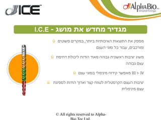 ‫מגדיר מחדש את מושג - ‪I.C.E‬‬
              ‫הפשטות‬
       ‫מספק את התוצאות האיכותיות ביותר, במקרים פשוטים ‪ü‬‬
                                  ‫ומורכבים, עבור כל סוגי העצם‬

        ‫משיג יציבות ראשונית גבוהה מאוד הודות ליכולת דחיסת ‪ü‬‬
                                                  ‫עצם גבוהה‬

                    ‫‪- IV‬ו ‪ III‬מאפשר קידוח מינימלי בסוגי עצם ‪ü‬‬

      ‫יציבות העצם הקרסטלית לטווח קצר וארוך הודות לספיגת ‪ü‬‬
                                                ‫עצם מינימלית‬




          ‫-‪© All rights reserved to Alpha‬‬
 