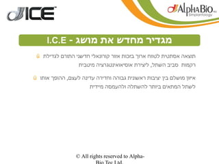 ‫מגדיר מחדש את מושג - ‪I.C.E‬‬
 ‫‪ü‬‬
                        ‫הפשטות‬
     ‫תוצאה אסתטית לטווח ארוך בזכות אזור קורונאלי חדשני התורם לגדילת‬
                   ‫רקמות סביב השתל, ליצירת אוסיאואינטגרציה מיטבית‬

‫איזון מושלם בין יציבות ראשונית גבוהה וחדירה עדינה לעצם, ההופך אותו ‪ü‬‬
                        ‫לשתל המתאים ביותר להשתלה ולהעמסה מיידית‬




                  ‫-‪© All rights reserved to Alpha‬‬
 
