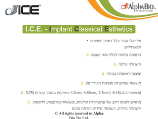 ‫‪I.C.E. - Implant Classical Esthetics‬‬
                                     ‫●‬
                                         ‫אידיאלי עבור כלל רופאי השיניים‬
                                                             ‫המשתילים‬

                                     ‫התאמה מלאה לכלל סוגי העצם ‪ü‬‬

                                                      ‫השתלה עדינה ‪ü‬‬

                                               ‫יציבות ראשונית גבוהה ‪ü‬‬

                                  ‫תוצאות אסתטיות מצוינות לאורך זמן ‪ü‬‬

‫)‪mm‬ואורכים )61-6 )‪mm, 4.2mm, 4.65mm, 5.3mm‬זמין במגוון קטרים )57.3 ‪ü‬‬

   ‫מתאים למגוון רחב של פרוצדורות קליניות, פשוטות ומורכבות, לדוגמת: ‪ü‬‬
                            ‫השתלה מיידית, העמסה מיידית והרמת סינוס‬
                  ‫-‪© All rights reserved to Alpha‬‬
 