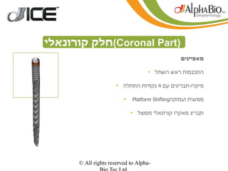 ‫)‪(Coronal Part‬חלק קורונאלי‬
                                                ‫מאפיינים‬

                                   ‫התכנסות ראש השתל •‬

                      ‫מיקרו-תבריגים עם 4 נקודות התחלה •‬

                         ‫•‬   ‫ממשית ועמוקה‪Platform Shifting‬‬

                             ‫תבריג מאקרו קורונאלי מפוצל •‬




      ‫-‪© All rights reserved to Alpha‬‬
 
