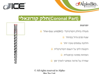 ‫)‪(Coronal Part‬חלק קורונאלי‬
                                                ‫יתרונות‬

           ‫מעולה בחלק הקורטיקלי )‪(BIC‬מגע עצם-שתל ‪ü‬‬

                                  ‫שטח פנים גדול במיוחד ‪ü‬‬

                                ‫חלוקת עומסים טובה יותר ‪ü‬‬

                      ‫הקטנת לחץ על העצם הקורטיקלית ‪ü‬‬

                                ‫הפחתת ספיגה קרסטלית ‪ü‬‬

                      ‫שמירה על מראה אסתטי לאורך זמן ‪ü‬‬


      ‫-‪© All rights reserved to Alpha‬‬
 