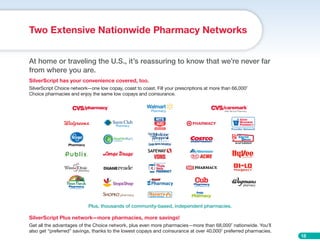 18
At home or traveling the U.S., it’s reassuring to know that we’re never far
from where you are.
SilverScript has your convenience covered, too.
SilverScript Choice network—one low copay, coast to coast. Fill your prescriptions at more than 66,0007
Choice pharmacies and enjoy the same low copays and coinsurance.
Two Extensive Nationwide Pharmacy Networks
Plus, thousands of community-based, independent pharmacies.
SilverScript Plus network—more pharmacies, more savings!
Get all the advantages of the Choice network, plus even more pharmacies—more than 68,0007
nationwide. You’ll
also get “preferred” savings, thanks to the lowest copays and coinsurance at over 40,0007
preferred pharmacies.
AN AAP SUBSIDIARY
Employee Owned
®
 