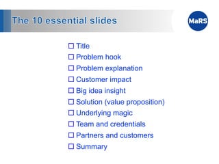 ¨ Title
¨ Problem hook
¨ Problem explanation
¨ Customer impact
¨ Big idea insight
¨ Solution (value proposition)
¨ Underlying magic
¨ Team and credentials
¨ Partners and customers
¨ Summary
 