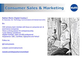 Nathan Monk (‘Digital Cowboy’)
Sr. Associate, Info. Technology, Communications & Entertainment (ICE)

Bio:

• ICE advisory team member with focus on consumer ent. &
ecommerce companies
• Have a strong passion for entrepreneurship
• ‘Lean Startup’ practitioner
• Digital marketer, sales and BD professional
• Experience: CBC, CanWest, OgilvyOne and Yahoo!

Follow me:

@Cowboytweets

Linkedin.com/in/nathanmonk

marsdd.com/blog/author/nmonk/feed/
 
