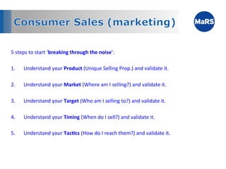 5	
  steps	
  to	
  start	
  ‘breaking	
  through	
  the	
  noise’:	
  
	
  
1.  Understand	
  your	
  Product	
  (Unique	
  Selling	
  Prop.)	
  and	
  validate	
  it.	
  

2.     Understand	
  your	
  Market	
  (Where	
  am	
  I	
  selling?)	
  and	
  validate	
  it.	
  

3.     Understand	
  your	
  Target	
  (Who	
  am	
  I	
  selling	
  to?)	
  and	
  validate	
  it.	
  

4.     Understand	
  your	
  Timing	
  (When	
  do	
  I	
  sell?)	
  and	
  validate	
  it.	
  

5.     Understand	
  your	
  Tac;cs	
  (How	
  do	
  I	
  reach	
  them?)	
  and	
  validate	
  it.	
  	
  
 