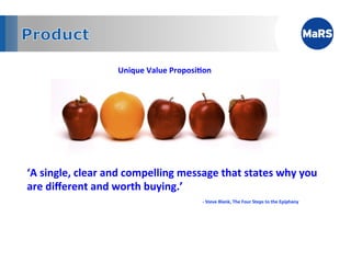 Unique	
  Value	
  Proposi;on	
  
        	
  




‘A	
  single,	
  clear	
  and	
  compelling	
  message	
  that	
  states	
  why	
  you	
  
are	
  diﬀerent	
  and	
  worth	
  buying.’	
  
               	
     	
         	
          	
          	
  -­‐	
  Steve	
  Blank,	
  The	
  Four	
  Steps	
  to	
  the	
  Epiphany	
  	
  
 