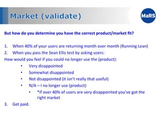 But	
  how	
  do	
  you	
  determine	
  you	
  have	
  the	
  correct	
  product/market	
  ﬁt?	
  

1.  When	
  40%	
  of	
  your	
  users	
  are	
  returning	
  month	
  over	
  month	
  (Running	
  Lean)	
  
2.  When	
  you	
  pass	
  the	
  Sean	
  Ellis	
  test	
  by	
  asking	
  users:	
  	
  	
  	
  	
  	
  	
  	
  	
  	
  	
  	
  	
  	
  	
  	
  	
  	
  	
  	
  	
  	
  	
  	
  	
  	
  	
  	
  	
  	
  	
  	
  	
  
How	
  would	
  you	
  feel	
  if	
  you	
  could	
  no	
  longer	
  use	
  the	
  (product):	
  
           •  Very	
  disappointed	
  
           •  Somewhat	
  disappointed	
  
           •  Not	
  disappointed	
  (it	
  isn’t	
  really	
  that	
  useful)	
  
           •  N/A	
  –	
  I	
  no	
  longer	
  use	
  (product)	
  
                 •  *If	
  over	
  40%	
  of	
  users	
  are	
  very	
  disappointed	
  you’ve	
  got	
  the	
  
                         right	
  market	
  	
  
3.  Get	
  paid.	
  
 
