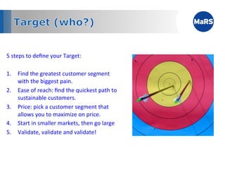 5	
  steps	
  to	
  deﬁne	
  your	
  Target:	
  
	
  
1.  Find	
  the	
  greatest	
  customer	
  segment	
  
        with	
  the	
  biggest	
  pain.	
  
2.  Ease	
  of	
  reach:	
  ﬁnd	
  the	
  quickest	
  path	
  to	
  
        sustainable	
  customers.	
  
3.  Price:	
  pick	
  a	
  customer	
  segment	
  that	
  
        allows	
  you	
  to	
  maximize	
  on	
  price.	
  
4.  Start	
  in	
  smaller	
  markets,	
  then	
  go	
  large	
  
5.  Validate,	
  validate	
  and	
  validate!	
  



            	
            	
            	
            	
           	
  
 