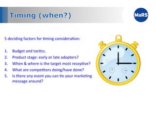 5	
  deciding	
  factors	
  for	
  1ming	
  considera1on:	
  
	
  
1.  Budget	
  and	
  tac1cs.	
  
2.  Product	
  stage:	
  early	
  or	
  late	
  adopters?	
  
3.  When	
  &	
  where	
  is	
  the	
  target	
  most	
  recep1ve?	
  
4.  What	
  are	
  compe1tors	
  doing/have	
  done?	
  
5.  Is	
  there	
  any	
  event	
  you	
  can	
  1e	
  your	
  marke1ng	
  
       message	
  around?	
  
	
  



            	
           	
            	
           	
           	
  	
  
 