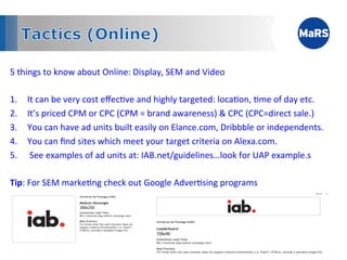 5	
  things	
  to	
  know	
  about	
  Online:	
  Display,	
  SEM	
  and	
  Video	
  

1.  It	
  can	
  be	
  very	
  cost	
  eﬀec1ve	
  and	
  highly	
  targeted:	
  loca1on,	
  1me	
  of	
  day	
  etc.	
  
2.  It’s	
  priced	
  CPM	
  or	
  CPC	
  (CPM	
  =	
  brand	
  awareness)	
  &	
  CPC	
  (CPC=direct	
  sale.)	
  	
  
3.  You	
  can	
  have	
  ad	
  units	
  built	
  easily	
  on	
  Elance.com,	
  Dribbble	
  or	
  independents.	
  
4.  You	
  can	
  ﬁnd	
  sites	
  which	
  meet	
  your	
  target	
  criteria	
  on	
  Alexa.com.	
  
5.  	
  See	
  examples	
  of	
  ad	
  units	
  at:	
  IAB.net/guidelines…look	
  for	
  UAP	
  example.s	
  
	
  
Tip:	
  For	
  SEM	
  marke1ng	
  check	
  out	
  Google	
  Adver1sing	
  programs	
  




	
  
 