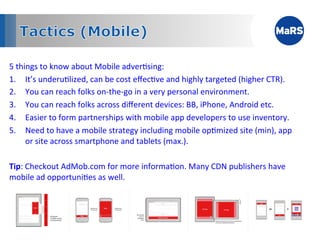 5	
  things	
  to	
  know	
  about	
  Mobile	
  adver1sing:	
  
1.  It’s	
  underu1lized,	
  can	
  be	
  cost	
  eﬀec1ve	
  and	
  highly	
  targeted	
  (higher	
  CTR).	
  
2.  You	
  can	
  reach	
  folks	
  on-­‐the-­‐go	
  in	
  a	
  very	
  personal	
  environment.	
  
3.  You	
  can	
  reach	
  folks	
  across	
  diﬀerent	
  devices:	
  BB,	
  iPhone,	
  Android	
  etc.	
  
4.  Easier	
  to	
  form	
  partnerships	
  with	
  mobile	
  app	
  developers	
  to	
  use	
  inventory.	
  
5.  Need	
  to	
  have	
  a	
  mobile	
  strategy	
  including	
  mobile	
  op1mized	
  site	
  (min),	
  app	
  
        or	
  site	
  across	
  smartphone	
  and	
  tablets	
  (max.).	
  
	
  
Tip:	
  Checkout	
  AdMob.com	
  for	
  more	
  informa1on.	
  Many	
  CDN	
  publishers	
  have	
  
mobile	
  ad	
  opportuni1es	
  as	
  well.	
  	
  

	
  
	
  
 