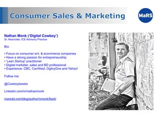 Nathan Monk (‘Digital Cowboy’)
Sr. Associate, ICE Advisory Practice

Bio:

•  Focus on consumer ent. & ecommerce companies
•  Have a strong passion for entrepreneurship
•  ‘Lean Startup’ practitioner
•  Digital marketer, sales and BD professional
•  Experience: CBC, CanWest, OgilvyOne and Yahoo!

Follow me:

@Cowboytweets

Linkedin.com/in/nathanmonk

marsdd.com/blog/author/nmonk/feed/
 