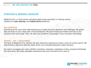 HELLO / WE ARE MAYBE.FOR.YOU



STRATEGY+ DESIGN+ DEVELOP

Maybe.For.You. is a full-service interactive agency that specializes in creating custom
solutions for web, desktop, and mobile/device platforms.


OUR APPROACH
Everything we do starts with understanding your unique business objectives and challenges. We gather
data and listen to your needs with a fresh perspective. We get to know your market and look at your
situation from every angle. Then, we solve your problems using today’s most innovative technology.



SCIENCE + ART = ENGAGEMENT
The team at Maybe.For.You. believes the best interactive experiences create a union of science and art. We
align business objectives with the needs of the user to develop beautiful usable solutions.

Our goal is to engage your users–whether customers, prospects, employees or fans–using the technology
that suits them. We create enjoyable experiences that users will want to be a part of.
 