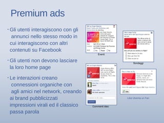Premium ads
Commenti ideo
Eventi
Like/ diventa un Fan
Sondaggi
▪ Gli utenti interagiscono con gli
annunci nello stesso modo in
cui interagiscono con altri
contenuti su Facebook
▪ Gli utenti non devono lasciare
la loro home page
▪ Le interazioni creano
connessioni organiche con
agli amici nel network, creando
ai brand pubblicizzati
impressioni virali ed il classico
passa parola
 