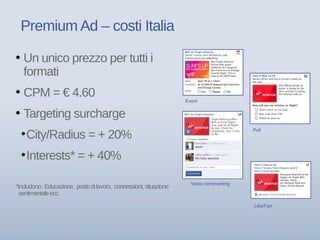 Premium Ad – costi Italia
Event
Like/Fan
Poll
Video commenting
• Un unico prezzo per tutti i
formati
• CPM = € 4.60
• Targeting surcharge
●
City/Radius = + 20%
●
Interests* = + 40%
*Includono:Educazione, postodilavoro, connessioni,situazione
sentimentaleecc.
 