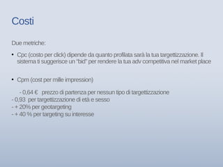 Costi
Due metriche:
• Cpc (costo per click) dipende da quanto profilata sarà la tua targettizzazione. Il
sistema ti suggerisce un “bid” per rendere la tua adv competitiva nel market place
• Cpm (cost per mille impression)
- 0,64 € prezzo di partenza per nessun tipo di targettizzazione
- 0,93 per targettizzazione di età e sesso
- + 20% per geotargeting
- + 40 % per targeting su interesse
 