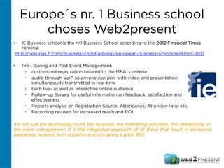 Europe´s nr. 1 Business school
choses Web2present
•  IE Business school is the nr.1 Business School according to the 2012 Financial Times
ranking:
http://rankings.ft.com/businessschoolrankings/european-business-school-rankings-2012
•  Pre-, During and Post Event Management:
•  customized registration tailored to the MBA´s criteria
•  audio through VoiP so anyone can join, with video and presentation
simultaneously transmitted in real-time
•  both live- as well as interactive online audience
•  Follow-up Survey for useful information on feedback, satisfaction and
eﬀectiveness
•  Reports analysis on Registration Source, Attendance, Attention ratio etc.
•  Recording re-used for increased reach and ROI
It's not just the technology itself, the research, the marketing activities, the interactivity or
the event management. It is the integrated approach of all these that result in increased
awareness, interest from students and ultimately a great ROI.
 