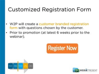 Customized Registration Form
•  W2P will create a customer branded registration
form with questions chosen by the customer.
•  Prior to promotion (at latest 6 weeks prior to the
webinar).
Discovery
Meeting
Research
Audience
(2 weeks)
Promotions
(6 weeks)
Live
Webinar
(1.5 – 2hrs)
Follow-up
and
conversion
 