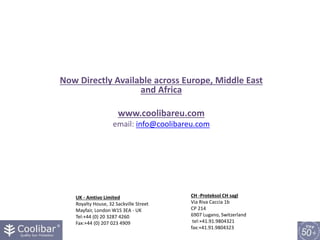 Now Directly Available across Europe, Middle East
and Africa
www.coolibareu.com
email: info@coolibareu.com
UK - Amtivo Limited
Royalty House, 32 Sackville Street
Mayfair, London W1S 3EA - UK
Tel:+44 (0) 20 3287 4260
Fax:+44 (0) 207 023 4909
CH -Proteksol CH sagl
Via Riva Caccia 1b
CP 214
6907 Lugano, Switzerland
tel:+41.91.9804321
fax:+41.91.9804323
 