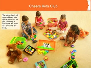 Cheers Kids Club
The supervised club
area will keep your
kids entertained, so
you can enjoy a
lunch with the ladies
or a brew with the
boys.
 