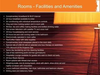 w Complimentary broadband & Wi-Fi Internet
w 24 hour breakfast available to order
w Air conditioning with individual temperature controls
w Ving card door locking system and in-room safe
w Minibar, tea and coffee making facilities and bottled drinking water
w Flat screen television with satellite TV and voice mail
w 24-hour housekeeping and room service
w 24 hours hot and cold running water in the bathroom
w Electronically operated in room safes
w Tea/Coffee maker with daily supplies.
w Complimentary local newspaper placed in the room daily
w Special rate of US$ 45 nett on selected one hour therapy on weekdays,
10% discount at the Angsana Spa
w Same day laundering and dry cleaning facilities
w Use of two swimming pools and two gymnasiums
w Hospitality Lounge available for guests who wish to check out early
w 24 hour Room Service
w Room options with Wheel chair access
w Weighing scale, iron & ironing board, clock with alarm, shoe shine set and
nightly turndown with chocolates
w Luxury bathroom amenities, hair dryer, bathrobes and bedroom slippers
w Writing desk and stationery folder
Rooms - Facilities and Amenities
 