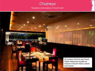 Chutneys
Sri Lanka’s first five star South
Indian restaurant exudes an
infusion of South Indian culture
and cuisine.
“Experience the essence of South India”
 
