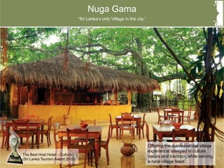 Nuga Gama
Offering the quintessential village
experience, steeped in culture,
nature and tradition, while serving
a rural village feast.
“Sri Lanka’s only Village in the city.”
The Best Host Hotel – Culture
(Sri Lanka Tourism Award 2010)
 