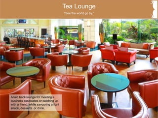 Tea Lounge
A laid back lounge for meeting a
business associates or catching up
with a friend, while savouring a light
snack, desserts or drink.
“See the world go by.”
 