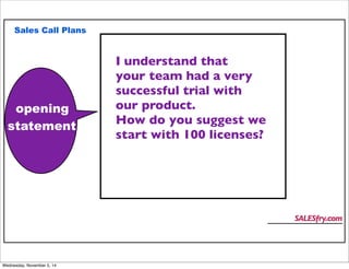 Sales Call Plans 
opening 
statement 
SALESfry.com 
I understand that 
your team had a very 
successful trial with 
our product. 
How do you suggest we 
start with 100 licenses? 
Wednesday, November 5, 14 
 