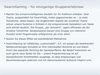 Machen Sie schwarmintelligentes Handeln für Ihr Publikum erlebbar. Zwei Teams, ausgestattet mit SwarmPads, treten gegeneinander an – je mehr Teilnehmer, desto besser. Die eingehenden Signale der einzelnen Teams setzen unsere Systeme in Echtzeit in die entsprechende Spielaktion um. Dabei wird schnell deutlich: Die Gruppe, „der Schwarm“, agiert effizienter als der einzelne Teilnehmer. Beispielsweise steuert eine Gruppe von mehreren Hundert einen Flugsimulator erfolgreicher als einer allein.  Nutzen Sie diesen Effekt als teambildende Maßnahme.  SwarmGaming ist vollständig „customizable“, d.h. wir passen die bestehenden Spielanwendungen komplett an Ihre individuellen Wünsche an und bieten Ihnen das passende Skinning der Spieloberfläche. Bei Bedarf entwickeln wir auch gerne neue Spiele für Sie – unsere Programmierung ist auf standardisierte Schnittstellen ausgelegt, so dass Anpassungen und Neuentwicklungen jederzeit und mit überschaubarem Aufwand möglich sind.  SwarmGaming – für einzigartige Gruppenerlebnisse 
