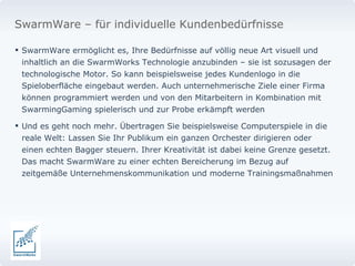 SwarmWare ermöglicht es, Ihre Bedürfnisse auf völlig neue Art visuell und inhaltlich an die SwarmWorks Technologie anzubinden – sie ist sozusagen der technologische Motor. So kann beispielsweise jedes Kundenlogo in die Spieloberfläche eingebaut werden. Auch unternehmerische Ziele einer Firma können programmiert werden und von den Mitarbeitern in Kombination mit SwarmingGaming spielerisch und zur Probe erkämpft werden Und es geht noch mehr. Übertragen Sie beispielsweise Computerspiele in die reale Welt: Lassen Sie Ihr Publikum ein ganzen Orchester dirigieren oder einen echten Bagger steuern. Ihrer Kreativität ist dabei keine Grenze gesetzt. Das macht SwarmWare zu einer echten Bereicherung im Bezug auf zeitgemäße Unternehmenskommunikation und moderne Trainingsmaßnahmen SwarmWare – für individuelle Kundenbedürfnisse 