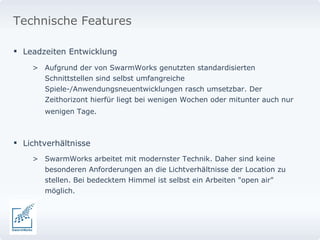 Leadzeiten Entwicklung  Aufgrund der von SwarmWorks genutzten standardisierten Schnittstellen sind selbst umfangreiche Spiele-/Anwendungsneuentwicklungen rasch umsetzbar. Der Zeithorizont hierfür liegt bei wenigen Wochen oder mitunter auch nur wenigen Tage.   Lichtverhältnisse SwarmWorks arbeitet mit modernster Technik. Daher sind keine besonderen Anforderungen an die Lichtverhältnisse der Location zu stellen. Bei bedecktem Himmel ist selbst ein Arbeiten "open air" möglich.  Technische Features 