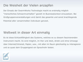 Die Weisheit der Vielen anzapfen Der Einsatz der SwarmWorks Technologie macht es erstmalig möglich “menschliches Schwarmverhalten” gezielt im Businesskontext einzusetzen. Bei Großgruppenveranstaltungen wird damit das gesamte und sonst brachliegende Potential aller versammelten Individuen genutzt.   Weltweit in dieser Art einmalig Es ist diese Echtzeitfähigkeit des Systems, welches es zu diesem faszinierenden Instrument macht. Es wird möglich, im Hier und Jetzt, direkt und ohne Umwege über Internet/Intranet, Papier, usw., mit allen im Raum gleichzeitig zu interagieren und so quasi dem Gruppengeist ein Sprachrohr bieten.  