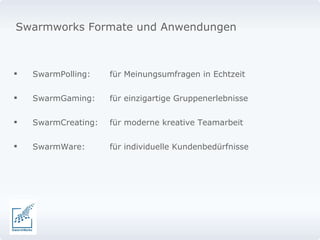 SwarmPolling: für Meinungsumfragen in Echtzeit SwarmGaming: für einzigartige Gruppenerlebnisse SwarmCreating: für moderne kreative Teamarbeit SwarmWare: für individuelle Kundenbedürfnisse Swarmworks Formate und Anwendungen  