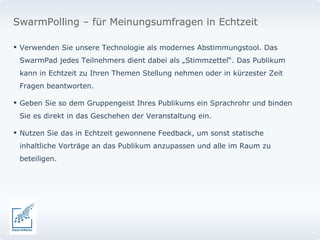 Verwenden Sie unsere Technologie als modernes Abstimmungstool. Das SwarmPad jedes Teilnehmers dient dabei als „Stimmzettel“. Das Publikum kann in Echtzeit zu Ihren Themen Stellung nehmen oder in kürzester Zeit Fragen beantworten.  Geben Sie so dem Gruppengeist Ihres Publikums ein Sprachrohr und binden Sie es direkt in das Geschehen der Veranstaltung ein.  Nutzen Sie das in Echtzeit gewonnene Feedback, um sonst statische inhaltliche Vorträge an das Publikum anzupassen und alle im Raum zu beteiligen.  SwarmPolling – für Meinungsumfragen in Echtzeit 