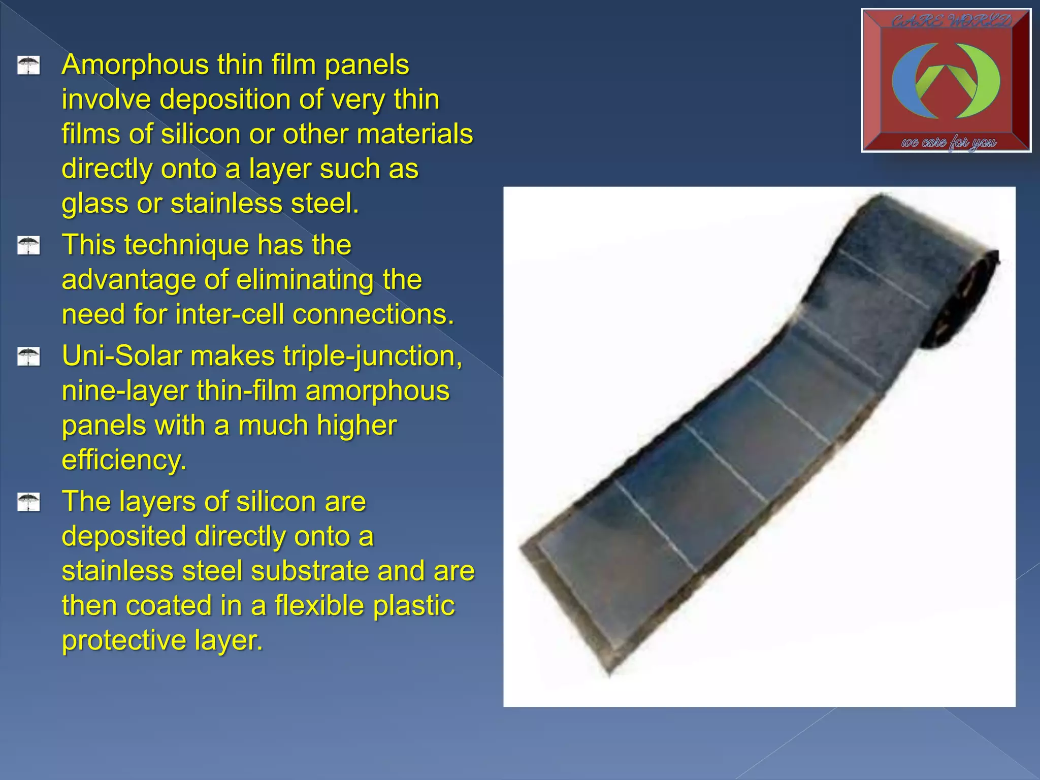 Amorphous thin film panels
involve deposition of very thin
films of silicon or other materials
directly onto a layer such as
glass or stainless steel.
This technique has the
advantage of eliminating the
need for inter-cell connections.
Uni-Solar makes triple-junction,
nine-layer thin-film amorphous
panels with a much higher
efficiency.
The layers of silicon are
deposited directly onto a
stainless steel substrate and are
then coated in a flexible plastic
protective layer.
 